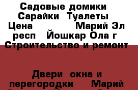 Садовые домики . Сарайки, Туалеты › Цена ­ 65 007 - Марий Эл респ., Йошкар-Ола г. Строительство и ремонт » Двери, окна и перегородки   . Марий Эл респ.,Йошкар-Ола г.